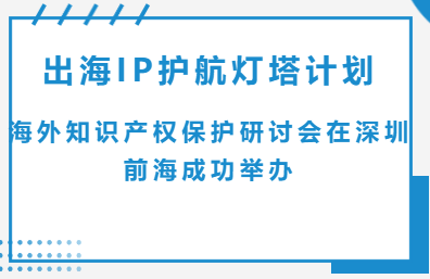 出海IP护航灯塔计划：海外知识产权保护研讨会在深圳前海成功举